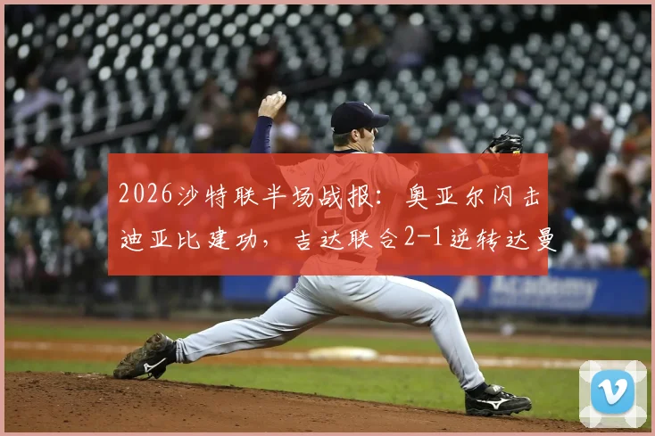 2026沙特联半场战报:奥亚尔闪击迪亚比建功,吉达联合2-1逆转达曼协作,本泽马送关键助攻