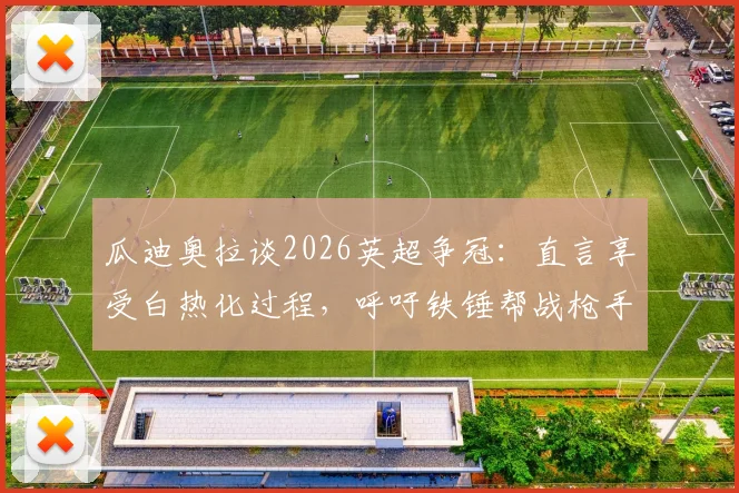 瓜迪奥拉谈2026英超争冠:直言享受白热化过程,呼吁铁锤帮战枪手全力以赴