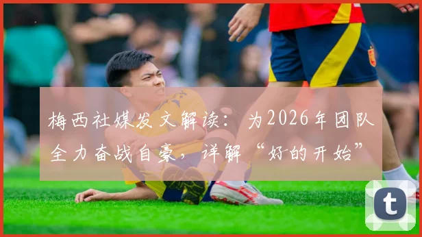 梅西社媒发文解读:为2026年团队全力奋战自豪,详解“好的开始”背后赛事与团队精神