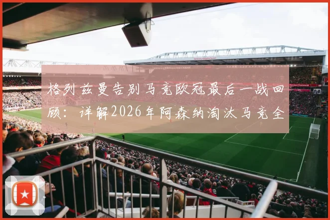 格列兹曼告别马竞欧冠最后一战回顾：详解2026年阿森纳淘汰马竞全过程与远走美职联前景