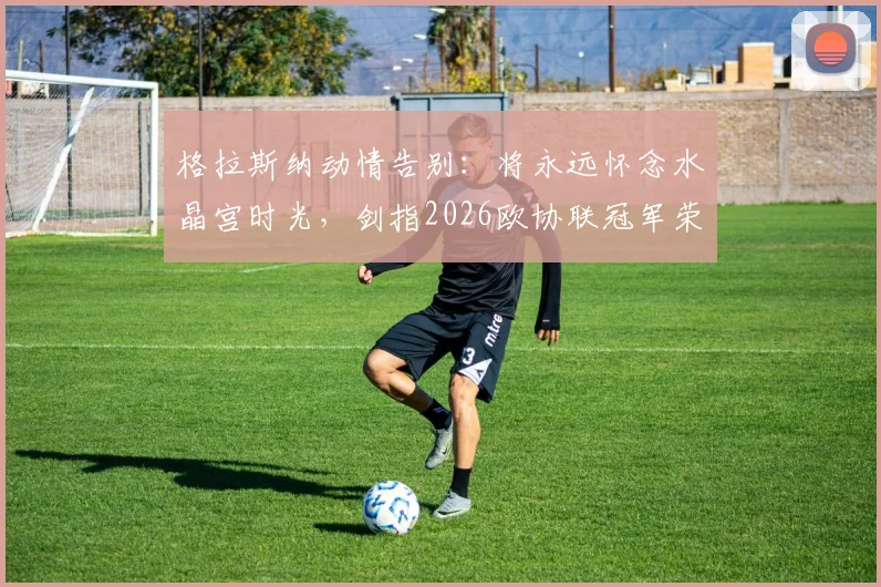 格拉斯纳动情告别:将永远怀念水晶宫时光,剑指2026欧协联冠军荣耀