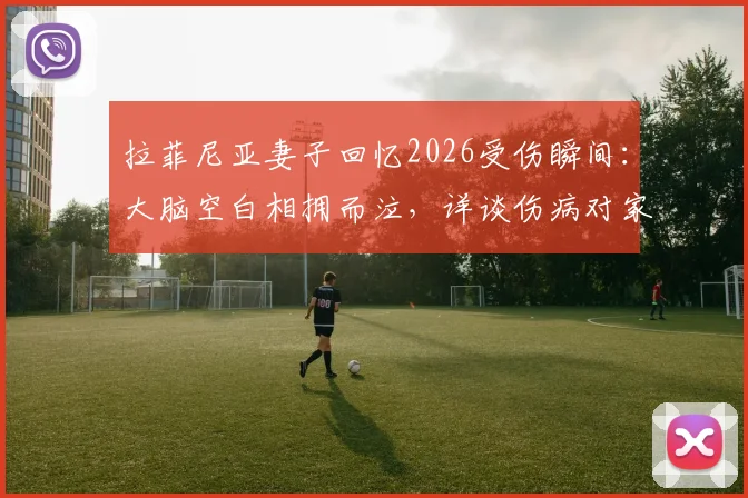 拉菲尼亚妻子回忆2026受伤瞬间：大脑空白相拥而泣，详谈伤病对家庭与职业生涯的影响