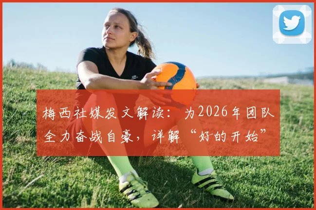 梅西社媒发文解读:为2026年团队全力奋战自豪,详解“好的开始”背后赛事与团队精神