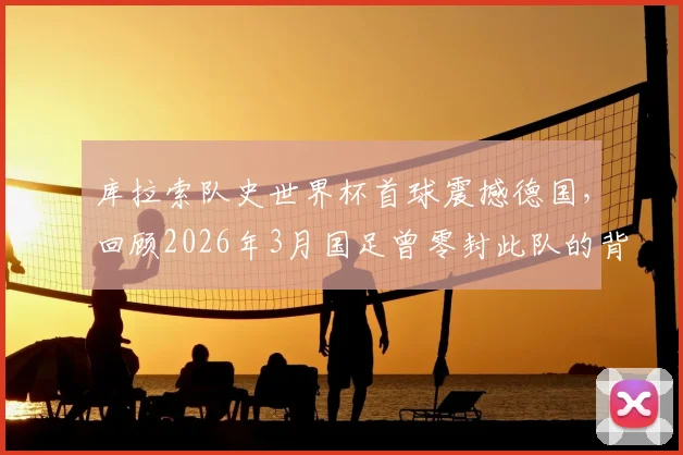 库拉索队史世界杯首球震撼德国，回顾2026年3月国足曾零封此队的背后战术与意义