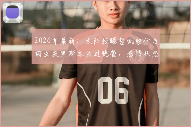 2026年最新:太阳报曝哲凯赖什与前女友里斯本共进晚餐,感情状态引球迷热议与猜测