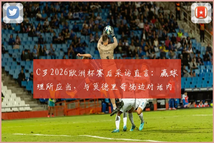 C罗2026欧洲杯赛后采访直言:赢球理所应当,与莫德里奇场边对话内容首次公开