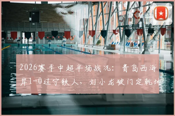 2026赛季中超半场战况：青岛西海岸1-0辽宁铁人，刘小龙破门定乾坤，实时分析球迷热议
