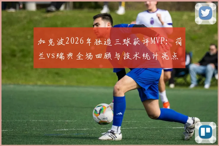 加克波2026年独造三球获评MVP：荷兰vs瑞典全场回顾与技术统计亮点解析