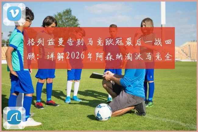 格列兹曼告别马竞欧冠最后一战回顾：详解2026年阿森纳淘汰马竞全过程与远走美职联前景