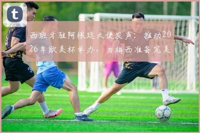 西班牙驻阿根廷大使发声：推动2026年欧美杯举办，为梅西准备完美告别赛程
