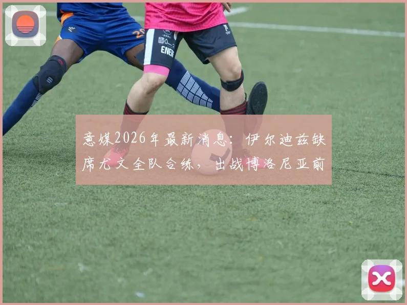 意媒2026年最新消息:伊尔迪兹缺席尤文全队合练,出战博洛尼亚前景成疑,阿莱格里如何应对锋线危机?